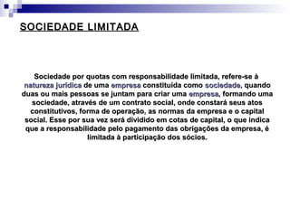 SOCIEDADE LIMITADASOCIEDADE LIMITADA
Sociedade por quotas com responsabilidade limitada, refere-se àSociedade por quotas com responsabilidade limitada, refere-se à
natureza jurídicanatureza jurídica de umade uma empresaempresa constituída comoconstituída como sociedadesociedade, quando, quando
duas ou mais pessoas se juntam para criar umaduas ou mais pessoas se juntam para criar uma empresaempresa, formando uma, formando uma
sociedade, através de um contrato social, onde constará seus atossociedade, através de um contrato social, onde constará seus atos
constitutivos, forma de operação, as normas da empresa e o capitalconstitutivos, forma de operação, as normas da empresa e o capital
social. Esse por sua vez será dividido em cotas de capital, o que indicasocial. Esse por sua vez será dividido em cotas de capital, o que indica
que a responsabilidade pelo pagamento das obrigações da empresa, éque a responsabilidade pelo pagamento das obrigações da empresa, é
limitada à participação dos sócios.limitada à participação dos sócios.
 