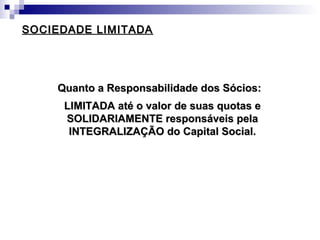 SOCIEDADE LIMITADASOCIEDADE LIMITADA
Quanto a Responsabilidade dos Sócios:Quanto a Responsabilidade dos Sócios:
LIMITADA até o valor de suas quotas eLIMITADA até o valor de suas quotas e
SOLIDARIAMENTE responsáveis pelaSOLIDARIAMENTE responsáveis pela
INTEGRALIZAÇÃO do Capital Social.INTEGRALIZAÇÃO do Capital Social.
 