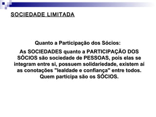 SOCIEDADE LIMITADASOCIEDADE LIMITADA
Quanto a Participação dos Sócios:Quanto a Participação dos Sócios:
As SOCIEDADES quanto a PARTICIPAÇÃO DOSAs SOCIEDADES quanto a PARTICIPAÇÃO DOS
SÓCIOS são sociedade de PESSOAS, pois elas seSÓCIOS são sociedade de PESSOAS, pois elas se
integram entre si, possuem solidariedade, existem aíintegram entre si, possuem solidariedade, existem aí
as conotações "lealdade e confiança" entre todos.as conotações "lealdade e confiança" entre todos.
Quem participa são os SÓCIOS.Quem participa são os SÓCIOS.
 