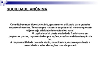 SOCIEDADE ANÔNIMASOCIEDADE ANÔNIMA
Constitui-se num tipo societário, geralmente, utilizado para grandesConstitui-se num tipo societário, geralmente, utilizado para grandes
empreendimentos. Tem sempre natureza empresarial, mesmo que seuempreendimentos. Tem sempre natureza empresarial, mesmo que seu
objeto seja atividade intelectual ou rural.objeto seja atividade intelectual ou rural.
O capital social desta sociedade fraciona-se emO capital social desta sociedade fraciona-se em
pequenas partes, representadas por ações, conforme determinação dapequenas partes, representadas por ações, conforme determinação da
lei.lei.
A responsabilidade de cada sócio, ou acionista, é correspondente aA responsabilidade de cada sócio, ou acionista, é correspondente a
quantidade e valor das ações que ele possui.quantidade e valor das ações que ele possui.
 