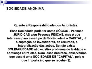 SOCIEDADE ANÔNIMASOCIEDADE ANÔNIMA
Quanto a Responsabilidade dos Acionistas:Quanto a Responsabilidade dos Acionistas:
Essa Sociedade pode ter como SÓCIOS - PessoasEssa Sociedade pode ter como SÓCIOS - Pessoas
JURÍDICAS e/ou Pessoas FÍSICAS, mas o queJURÍDICAS e/ou Pessoas FÍSICAS, mas o que
interessa para esse tipo de Sociedade é o CAPITAL, éinteressa para esse tipo de Sociedade é o CAPITAL, é
a captação de investidores, de recursos, aa captação de investidores, de recursos, a
integralização das ações. Se não existeintegralização das ações. Se não existe
SOLIDARIEDADE não existirá problema de lealdade eSOLIDARIEDADE não existirá problema de lealdade e
confiança entre eles. Com essa natureza, observamosconfiança entre eles. Com essa natureza, observamos
que essa é uma SOCIEDADE DE "CAPITAL", pois oque essa é uma SOCIEDADE DE "CAPITAL", pois o
que importa é o que se recebe ($).que importa é o que se recebe ($).
 