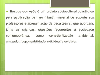  Bosque dos ypês é um projeto sociocultural constituído
pela publicação de livro infantil, material de suporte aos
professores e apresentação de peça teatral, que abordam,
junto às crianças, questões recorrentes à sociedade
contemporânea, como conscientização ambiental,
amizade, responsabilidade individual e coletiva.
 