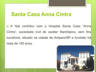 Santa Casa Anna Cintra
 A Ypê contribui com o Hospital Santa Casa “Anna
Cintra”, sociedade civil de caráter filantrópico, sem fins
lucrativos, situado na cidade de Amparo/SP e fundado há
mais de 120 anos.
 