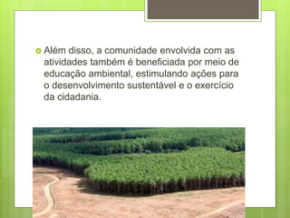  Além disso, a comunidade envolvida com as
atividades também é beneficiada por meio de
educação ambiental, estimulando ações para
o desenvolvimento sustentável e o exercício
da cidadania.
 