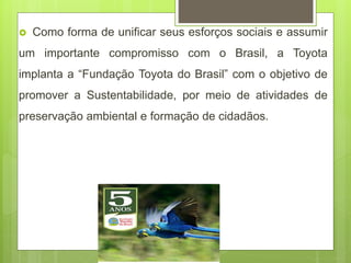  Como forma de unificar seus esforços sociais e assumir
um importante compromisso com o Brasil, a Toyota
implanta a “Fundação Toyota do Brasil” com o objetivo de
promover a Sustentabilidade, por meio de atividades de
preservação ambiental e formação de cidadãos.
 