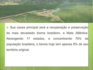  Sua causa principal será a recuperação e preservação
do mais devastado bioma brasileiro, a Mata Atlântica.
Abrangendo 17 estados, e concentrando 70% da
população brasileira, o bioma hoje tem apenas 8% de seu
território original.
 