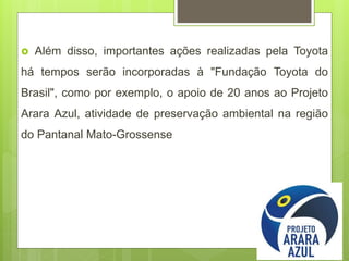  Além disso, importantes ações realizadas pela Toyota
há tempos serão incorporadas à "Fundação Toyota do
Brasil", como por exemplo, o apoio de 20 anos ao Projeto
Arara Azul, atividade de preservação ambiental na região
do Pantanal Mato-Grossense
 