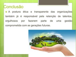 Conclusão
 A postura ética e transparente das organizações
também já é responsável pela retenção de talentos,
orgulhosos por fazerem parte de uma gestão
comprometida com as gerações futuras.
 