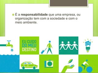  É a responsabilidade que uma empresa, ou
organização tem com a sociedade e com o
meio ambiente.
 