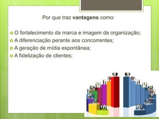 Por que traz vantagens como:
 O fortalecimento da marca e imagem da organização;
 A diferenciação perante aos concorrentes;
 A geração de mídia espontânea;
 A fidelização de clientes;
 