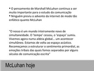 McLuhan hoje O pensamento de Marshall McLuhan continua a ser muito importante para o estudo da comunicação Ninguém previu o advento da internet de modo tão enfático quanto McLuhan “ O nosso é um mundo inteiramente novo de simultaneidade. O ‘tempo’ cessou, o ‘espaço’ sumiu. Vivemos agora numa aldeia global... um acontecer simultâneo. Estamos de volta ao espaço acústico. Recomeçamos a estruturar o sentimento primordial, as emoções tribais das quais fomos separados por alguns séculos de comunicação escrita” 