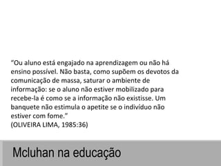 Mcluhan na educação “ Ou aluno está engajado na aprendizagem ou não há ensino possível. Não basta, como supõem os devotos da comunicação de massa, saturar o ambiente de informação: se o aluno não estiver mobilizado para recebe-la é como se a informação não existisse. Um banquete não estimula o apetite se o indivíduo não estiver com fome.” (OLIVEIRA LIMA, 1985:36) 