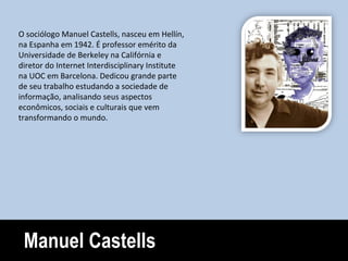 Manuel Castells O sociólogo Manuel Castells, nasceu em Hellín, na Espanha em 1942. É professor emérito da Universidade de Berkeley na Califórnia e diretor do Internet Interdisciplinary Institute na UOC em Barcelona. Dedicou grande parte de seu trabalho estudando a sociedade de informação, analisando seus aspectos econômicos, sociais e culturais que vem transformando o mundo. 