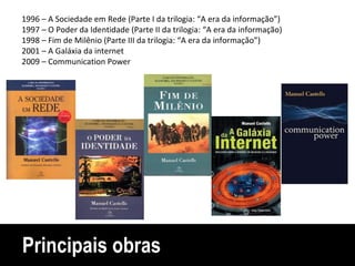 Principais obras 1996 – A Sociedade em Rede (Parte I da trilogia: “A era da informação”) 1997 – O Poder da Identidade (Parte II da trilogia: “A era da informação) 1998 – Fim de Milênio (Parte III da trilogia: “A era da informação”) 2001 – A Galáxia da internet 2009 – Communication Power 