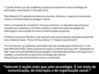 ‘’ Internet é muito mais que uma tecnologia. É um meio de comunicação, de interação e de organização social.’’ Castells dedica sua vida acadêmica à pesquisa do papel das novas tecnologias de informação, comunicação e interação social. Na década de 70, apoiado num discurso marxista, enfatizou o  papel dos movimentos sociais na transformação da paisagem urbana.  Com a introdução do conceito de “Consumo Coletivo” e o abandono das estruturas marxistas que sustentava, ele tentou justificar o papel das novas tecnologias de informação e comunicação em meio a reestruturação econômica. Utiliza as teorias de McLuhan, que explicam o por quê da grande aceitação da televisão como mídia de massa: “lei do mínimo esforço” e “impacto social binário”.  Era da Internet: os problemas observados não são causados pela internet em si, mas pela INFO-EXCLUSÃO. Todos precisam ter acesso a internet para que uma “Sociedade em rede” (que inclui possibilidade de participação e interação democrática, entre governos e cidadãos, concretizando as premissas da famigerada Internet. (http://youpix.com.br/colunistas/o-muro-e-a-internet/) 