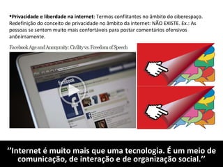 ‘’ Internet é muito mais que uma tecnologia. É um meio de comunicação, de interação e de organização social.’’ Privacidade e liberdade na internet : Termos conflitantes no âmbito do ciberespaço. Redefinição do conceito de privacidade no âmbito da internet: NÃO EXISTE. Ex.: As pessoas se sentem muito mais confortáveis para postar comentários ofensivos anônimamente. 
