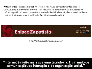 ‘’ Internet é muito mais que uma tecnologia. É um meio de comunicação, de interação e de organização social.’’ Movimentos sociais e internet : “A internet não muda comportamentos, mas os comportamentos mudam a internet”. Esse modelo de pensamento dá embasamento teórico: a partir de tarefas concretas, a transmissão de idéias é rápida e a mobilização das pessoas é feita com grande facilidade. Ex.: Movimento Zapatista. http://enlacezapatista.ezln.org.mx/ 
