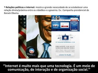 ‘’ Internet é muito mais que uma tecnologia. É um meio de comunicação, de interação e de organização social.’’ Relações políticas e internet : mostra a grande necessidade de se estabelecer uma relação direta/próxima entre os cidadãos e o governo. Ex.: Campanha presidencial de Barack Obama. 