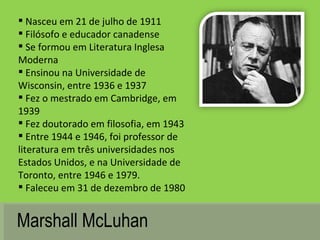 Marshall McLuhan Nasceu em 21 de julho de 1911  Filósofo e educador canadense Se formou em Literatura Inglesa Moderna Ensinou na Universidade de Wisconsin, entre 1936 e 1937 Fez o mestrado em Cambridge, em 1939 Fez doutorado em filosofia, em 1943 Entre 1944 e 1946, foi professor de literatura em três universidades nos Estados Unidos, e na Universidade de Toronto, entre 1946 e 1979.  Faleceu em 31 de dezembro de 1980 
