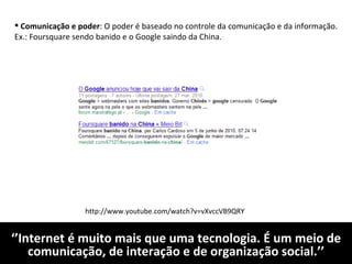 ‘’ Internet é muito mais que uma tecnologia. É um meio de comunicação, de interação e de organização social.’’ Comunicação e poder : O poder é baseado no controle da comunicação e da informação. Ex.: Foursquare sendo banido e o Google saindo da China. http://www.youtube.com/watch?v=vXvccVB9QRY 