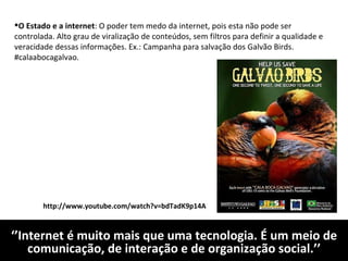 ‘’ Internet é muito mais que uma tecnologia. É um meio de comunicação, de interação e de organização social.’’ O Estado e a internet : O poder tem medo da internet, pois esta não pode ser controlada. Alto grau de viralização de conteúdos, sem filtros para definir a qualidade e veracidade dessas informações. Ex.: Campanha para salvação dos Galvão Birds. #calaabocagalvao. http://www.youtube.com/watch?v=bdTadK9p14A 