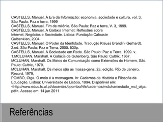 Referências CASTELLS, Manuel. A Era da Informação: economia, sociedade e cultura, vol. 3, São Paulo: Paz e terra, 1999 CASTELLS, Manuel. Fim de milênio. São Paulo: Paz e terra, V. 3, 1999. CASTELLS, Manuel. A Galáxia Internet: Reflexões sobre Internet, Negócios e Sociedade. Lisboa: Fundação Calouste Gulbenkian, 2004. CASTELLS, Manuel. O Poder da Identidade. Tradução Klauss Brandini Gerhardt. 2.ed. São Paulo: Paz e Terra, 2000. 530p. CASTELLS, Manuel. A Sociedade em Rede. São Paulo: Paz e Terra, 1999. v. 1.MCLUHAN, Marshall. A Galáxia de Gutenberg. São Paulo: Cultrix, 1967. MCLUHAN, Marshall. Os Meios de Comunicação como Extensões do Homem. São. Paulo: Cultrix, 1979. MCLUHAN. Marshall, Os meios são as massa-gens, 2a. edição, Rio de Janeiro, Record, 1979, POMBO, Olga. O meio é a mensagem. In: Cadernos de História e Filosofia da Educação. Lisboa: Universidade de Lisboa, 1994. Disponível em: <http://www.educ.fc.ul.pt/docentes/opombo/hfe/cadernos/mcluhan/estudo_mcl_olga.pdf>. Acesso em: 14 jun 2011 