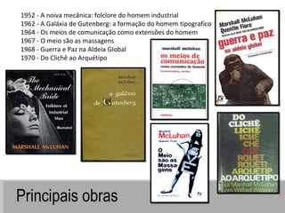 Principais obras 1952 - A noiva mecânica: folclore do homem industrial 1962 - A Galáxia de Gutenberg: a formação do homem tipografico 1964 - Os meios de comunicação como extensões do homem 1967 - O meio são as massagens 1968 - Guerra e Paz na Aldeia Global 1970 - Do Clichê ao Arquétipo 