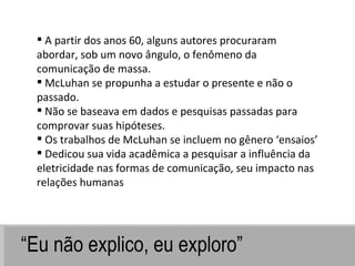 “ Eu não explico, eu exploro” A partir dos anos 60, alguns autores procuraram abordar, sob um novo ângulo, o fenômeno da comunicação de massa.  McLuhan se propunha a estudar o presente e não o passado. Não se baseava em dados e pesquisas passadas para comprovar suas hipóteses.  Os trabalhos de McLuhan se incluem no gênero ‘ensaios’  Dedicou sua vida acadêmica a pesquisar a influência da eletricidade nas formas de comunicação, seu impacto nas relações humanas 
