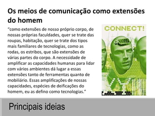 Principais ideias “ como extensões de nosso próprio corpo, de nossas próprias faculdades, quer se trate das roupas, habitação, quer se trate dos tipos mais familiares de tecnologias, como as rodas, os estribos, que são extensões de várias partes do corpo. A necessidade de amplificar as capacidades humanas para lidar com vários ambientes dá lugar a essas extensões tanto de ferramentas quanto de mobiliário. Essas amplificações de nossas capacidades, espécies de deificações do homem, eu as defino como tecnologias.” Os meios de comunicação como extensões do homem 