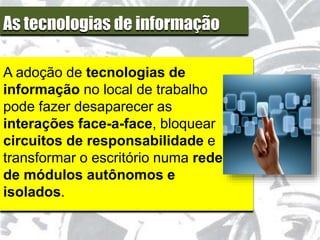 As tecnologias de informação
A adoção de tecnologias de
informação no local de trabalho
pode fazer desaparecer as
interações face-a-face, bloquear
circuitos de responsabilidade e
transformar o escritório numa rede
de módulos autônomos e
isolados.
 