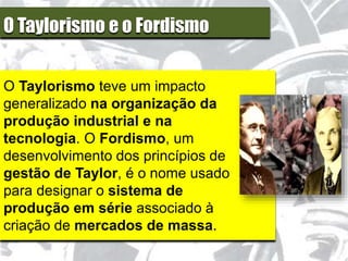 O Taylorismo e o Fordismo
O Taylorismo teve um impacto
generalizado na organização da
produção industrial e na
tecnologia. O Fordismo, um
desenvolvimento dos princípios de
gestão de Taylor, é o nome usado
para designar o sistema de
produção em série associado à
criação de mercados de massa.
 