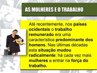 AS MULHERES E O TRABALHO
Até recentemente, nos países
ocidentais o trabalho
remunerado era uma
característica predominante dos
homens. Nas últimas décadas
esta situação mudou
radicalmente: há cada vez mais
mulheres a entrar na força do
trabalho.
 