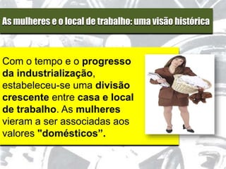 As mulheres e o local de trabalho: uma visão histórica
Com o tempo e o progresso
da industrialização,
estabeleceu-se uma divisão
crescente entre casa e local
de trabalho. As mulheres
vieram a ser associadas aos
valores "domésticos”.
 