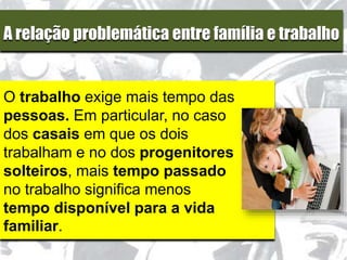 A relação problemática entre família e trabalho
O trabalho exige mais tempo das
pessoas. Em particular, no caso
dos casais em que os dois
trabalham e no dos progenitores
solteiros, mais tempo passado
no trabalho significa menos
tempo disponível para a vida
familiar.
 