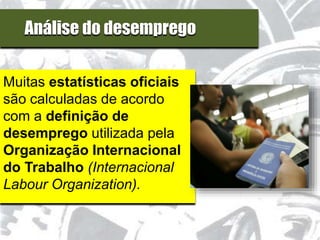 Análise do desemprego
Muitas estatísticas oficiais
são calculadas de acordo
com a definição de
desemprego utilizada pela
Organização Internacional
do Trabalho (Internacional
Labour Organization).
 