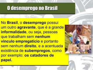 O desemprego no Brasil
No Brasil, o desemprego possui
um outro agravante, que é a grande
informalidade, ou seja, pessoas
que trabalham sem nenhum
vínculo empregatício e portanto
sem nenhum direito, e a acentuada
existência de subempregos, como
por exemplo: os catadores de
papel.
 