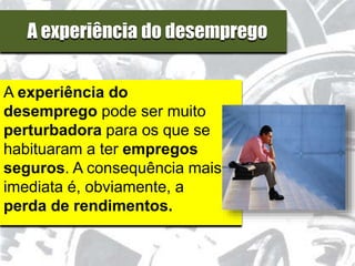 A experiência do desemprego
A experiência do
desemprego pode ser muito
perturbadora para os que se
habituaram a ter empregos
seguros. A consequência mais
imediata é, obviamente, a
perda de rendimentos.
 