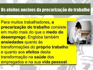 Os efeitos nocivos da precarização do trabalho
Para muitos trabalhadores, a
precarização do trabalho consiste
em muito mais do que o medo do
desemprego. Engloba também
ansiedades quanto às
transformações do próprio trabalho
e quanto aos efeitos desta
transformação na saúde dos
empregados e na sua vida pessoal.
 