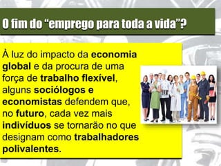 O fim do “emprego para toda a vida”?
À luz do impacto da economia
global e da procura de uma
força de trabalho flexível,
alguns sociólogos e
economistas defendem que,
no futuro, cada vez mais
indivíduos se tornarão no que
designam como trabalhadores
polivalentes.
 
