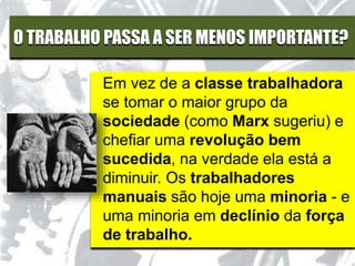 O TRABALHO PASSA A SER MENOS IMPORTANTE?
Em vez de a classe trabalhadora
se tomar o maior grupo da
sociedade (como Marx sugeriu) e
chefiar uma revolução bem
sucedida, na verdade ela está a
diminuir. Os trabalhadores
manuais são hoje uma minoria - e
uma minoria em declínio da força
de trabalho.
 