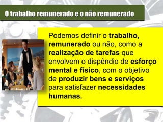 O trabalho remunerado e o não remunerado
Podemos definir o trabalho,
remunerado ou não, como a
realização de tarefas que
envolvem o dispêndio de esforço
mental e físico, com o objetivo
de produzir bens e serviços
para satisfazer necessidades
humanas.
 