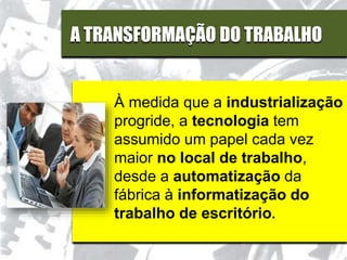 A TRANSFORMAÇÃO DO TRABALHO
À medida que a industrialização
progride, a tecnologia tem
assumido um papel cada vez
maior no local de trabalho,
desde a automatização da
fábrica à informatização do
trabalho de escritório.
 