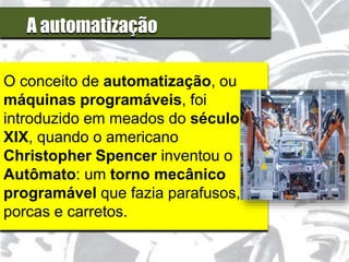A automatização
O conceito de automatização, ou
máquinas programáveis, foi
introduzido em meados do século
XIX, quando o americano
Christopher Spencer inventou o
Autômato: um torno mecânico
programável que fazia parafusos,
porcas e carretos.
 