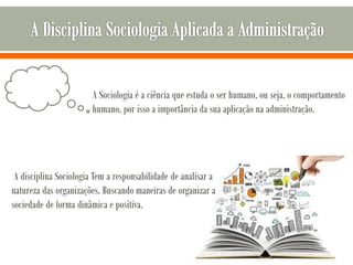 A Sociologia é a ciência que estuda o ser humano, ou seja, o comportamento
humano, por isso a importância da sua aplicação na administração.
A disciplina Sociologia Tem a responsabilidade de analisar a
natureza das organizações. Buscando maneiras de organizar a
sociedade de forma dinâmica e positiva.
 