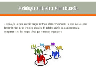 A sociologia aplicada à administração mostra ao administrador como ele pode alcançar, mas
facilmente suas metas dentro do ambiente de trabalho através do entendimento dos
comportamentos dos campos sócias que formam as organizações
 