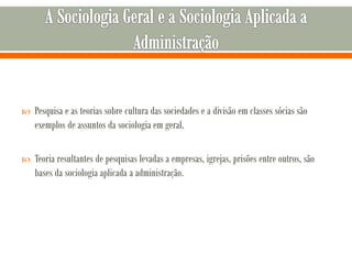  Pesquisa e as teorias sobre cultura das sociedades e a divisão em classes sócias são
exemplos de assuntos da sociologia em geral.
 Teoria resultantes de pesquisas levadas a empresas, igrejas, prisões entre outros, são
bases da sociologia aplicada a administração.
 