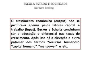 O crescimento econômico (output) não se
justificava apenas pelos fatores capital e
trabalho (input). Becker e Schultz concluíram
ser a educação o diferencial nas taxas de
crescimento. Após isso há a elevação a outro
patamar dos termos “recursos humanos”,
“capital humano”, “manpower” e etc.
 