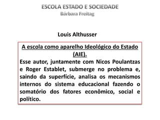 A escola como aparelho Ideológico do Estado
(AIE).
Esse autor, juntamente com Nicos Poulantzas
e Roger Establet, submerge no problema e,
saindo da superfície, analisa os mecanismos
internos do sistema educacional fazendo o
somatório dos fatores econômico, social e
político.
Louis Althusser
 