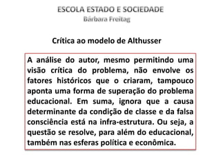 A análise do autor, mesmo permitindo uma
visão crítica do problema, não envolve os
fatores históricos que o criaram, tampouco
aponta uma forma de superação do problema
educacional. Em suma, ignora que a causa
determinante da condição de classe e da falsa
consciência está na infra-estrutura. Ou seja, a
questão se resolve, para além do educacional,
também nas esferas política e econômica.
Crítica ao modelo de Althusser
 