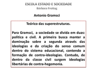 Teórico das superestruturas.
Para Gramsci, a sociedade se divida em duas:
política e civil. A primeira busca manter a
dominação sobre a segunda através das
ideologias e da criação do senso comum
dentro do sistema educacional, contendo a
formação de contra-ideologias. Contudo, de
dentro da classe civil surgem ideologias
libertárias de contra-hegemonia.
Antonio Gramsci
 